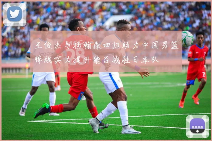王俊杰与杨瀚森回归助力中国男篮锋线实力提升能否战胜日本队