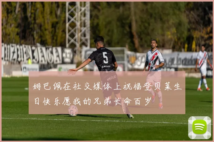 姆巴佩在社交媒体上祝福登贝莱生日快乐愿我的兄弟长命百岁