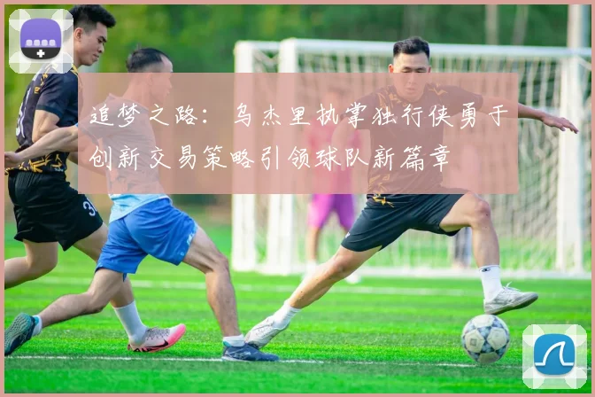 追梦之路：乌杰里执掌独行侠勇于创新交易策略引领球队新篇章