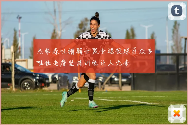 杰弗森吐槽骑士聚会退役球员众多唯独老詹坚持训练让人无奈