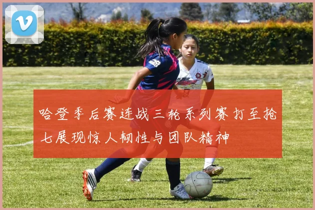 哈登季后赛连战三轮系列赛打至抢七展现惊人韧性与团队精神