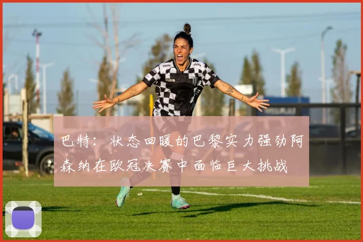 巴特：状态回暖的巴黎实力强劲阿森纳在欧冠决赛中面临巨大挑战