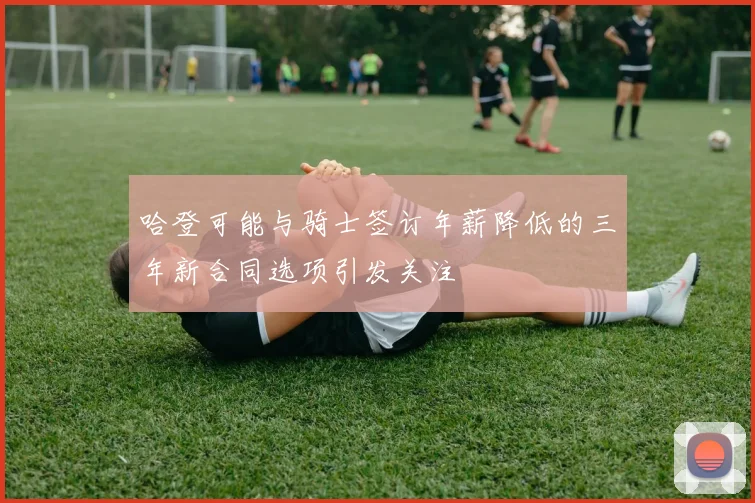 哈登可能与骑士签订年薪降低的三年新合同选项引发关注