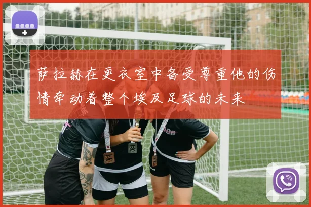 萨拉赫在更衣室中备受尊重他的伤情牵动着整个埃及足球的未来