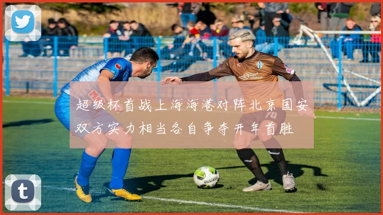 超级杯首战上海海港对阵北京国安双方实力相当各自争夺开年首胜