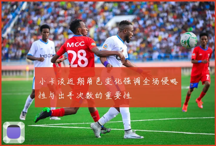 小卡谈近期角色变化强调全场侵略性与出手次数的重要性