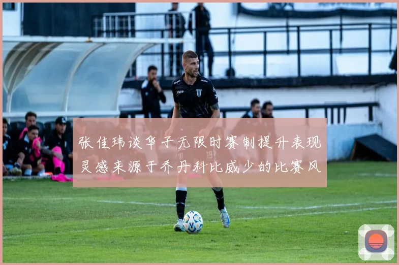 张佳玮谈华子无限时赛制提升表现灵感来源于乔丹科比威少的比赛风格