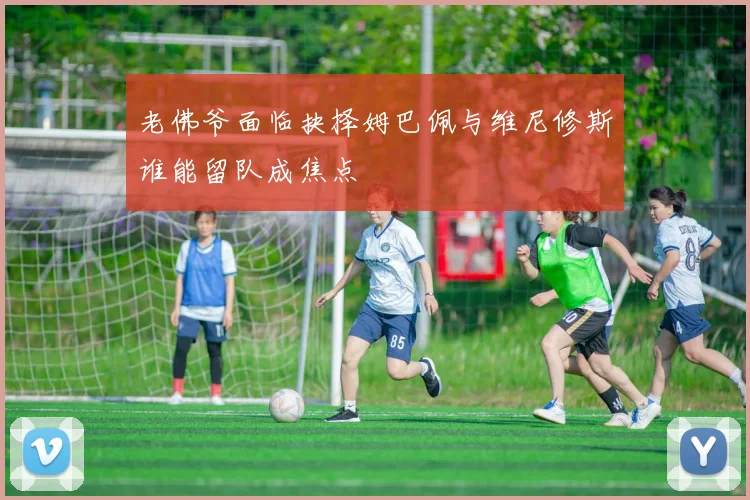 老佛爷面临抉择姆巴佩与维尼修斯谁能留队成焦点