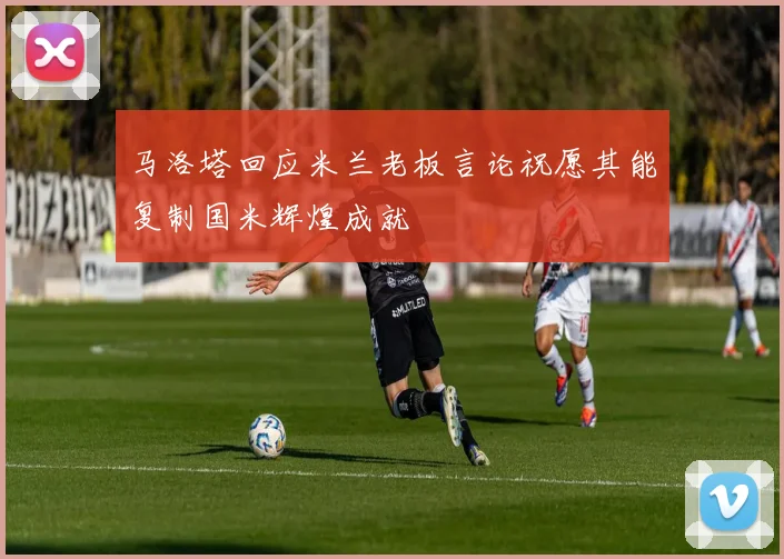 马洛塔回应米兰老板言论祝愿其能复制国米辉煌成就
