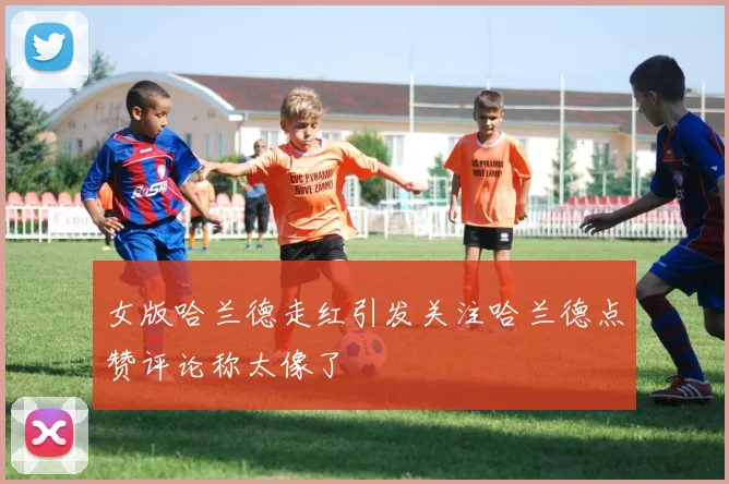 女版哈兰德走红引发关注哈兰德点赞评论称太像了