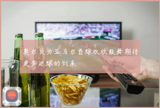 奥尔莫为亚马尔首球欢欣鼓舞期待更多进球的到来