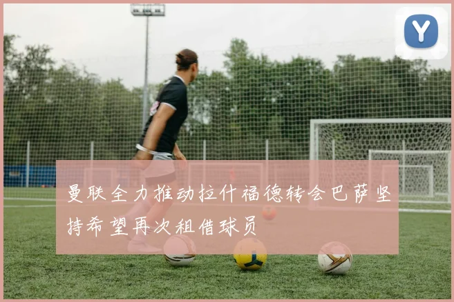 曼联全力推动拉什福德转会巴萨坚持希望再次租借球员