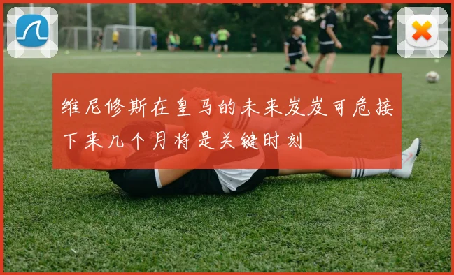 维尼修斯在皇马的未来岌岌可危接下来几个月将是关键时刻