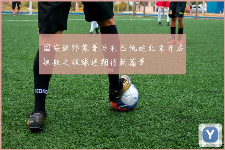 国安新帅蒙哥马利已抵达北京开启执教之旅球迷期待新篇章