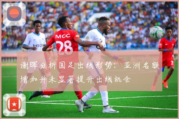 谢晖分析国足出线形势：亚洲名额增加并未显著提升出线机会