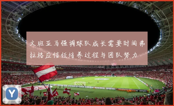 文班亚马强调球队成长需要时间弗拉格应信任培养过程与团队努力