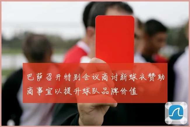 巴萨召开特别会议商讨新球衣赞助商事宜以提升球队品牌价值