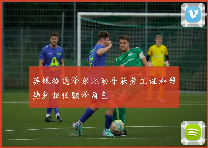 英媒称德泽尔比助手获劳工证加盟热刺担任翻译角色