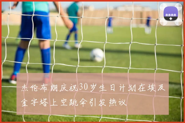杰伦布朗庆祝30岁生日计划在埃及金字塔上空跳伞引发热议