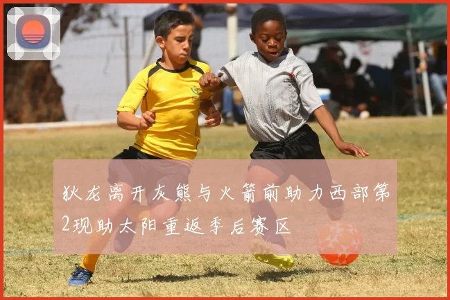 狄龙离开灰熊与火箭前助力西部第2现助太阳重返季后赛区