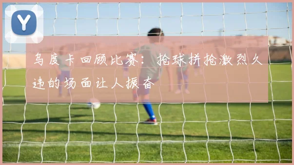 乌度卡回顾比赛：抢球拼抢激烈久违的场面让人振奋
