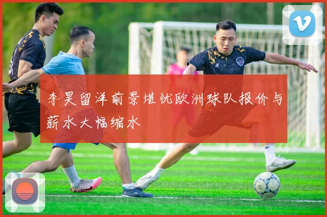 李昊留洋前景堪忧欧洲球队报价与薪水大幅缩水