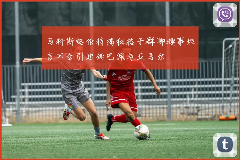 马科斯略伦特揭秘格子群聊趣事坦言不会引进姆巴佩与亚马尔