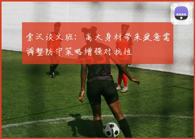索汉谈文班：高大身材带来疲惫需调整防守策略增强对抗性