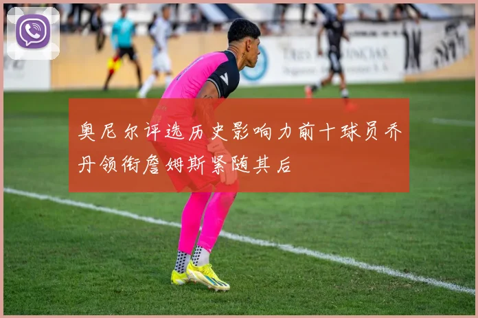 奥尼尔评选历史影响力前十球员乔丹领衔詹姆斯紧随其后